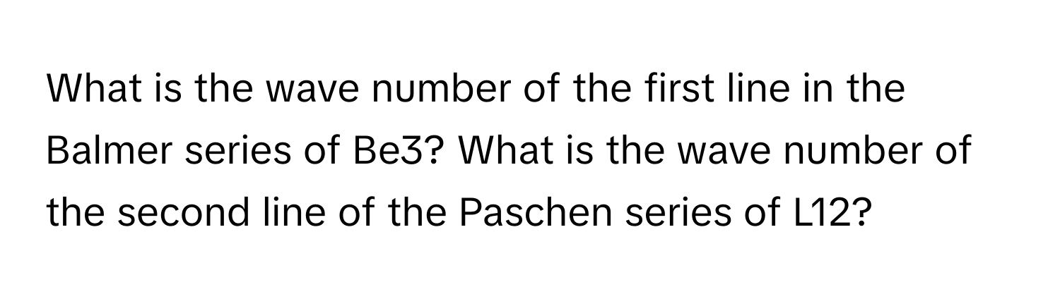 What is the wave number of the first line in the Balmer series of Be3? What is the wave number of the second line of the Paschen series of L12?