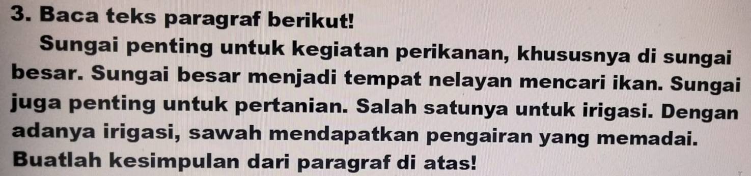 Baca teks paragraf berikut! 
Sungai penting untuk kegiatan perikanan, khususnya di sungai 
besar. Sungai besar menjadi tempat nelayan mencari ikan. Sungai 
juga penting untuk pertanian. Salah satunya untuk irigasi. Dengan 
adanya irigasi, sawah mendapatkan pengairan yang memadai. 
Buatlah kesimpulan dari paragraf di atas!