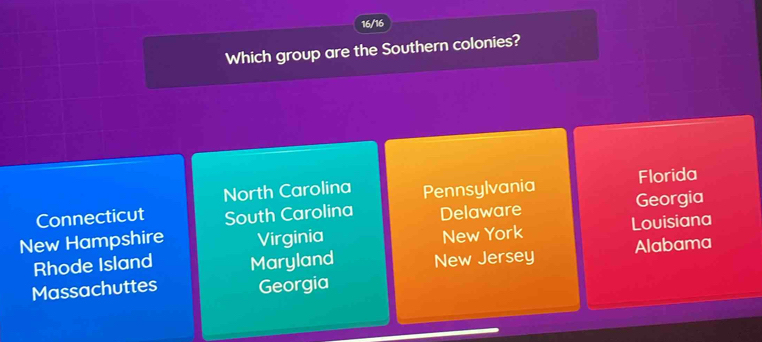 16/16
Which group are the Southern colonies?
North Carolina Florida
Connecticut South Carolina Pennsylvania Georgia
Delaware
New Hampshire Virginia Louisiana
New York
Rhode Island Maryland New Jersey Alabama
Massachuttes Georgia