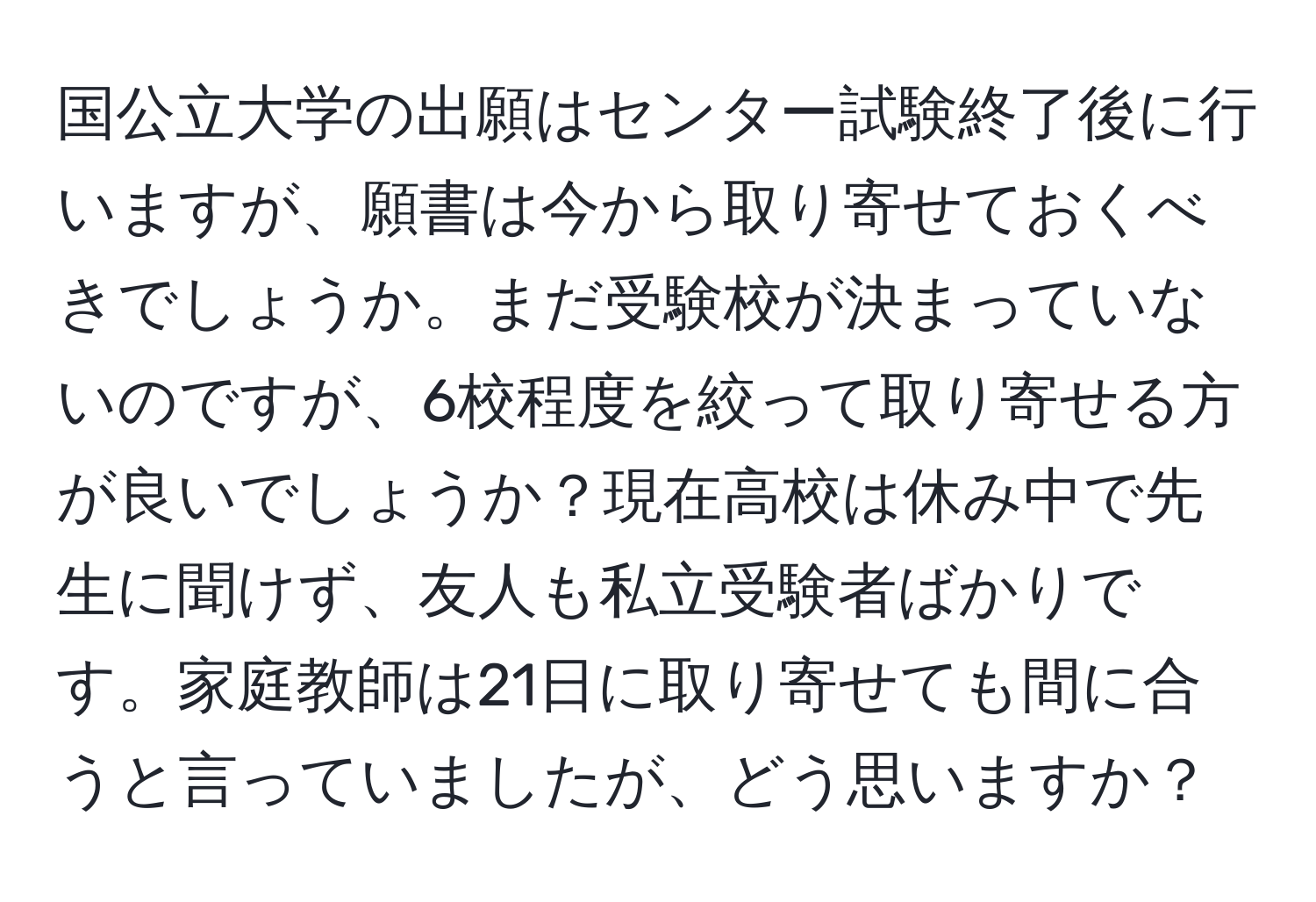 国公立大学の出願はセンター試験終了後に行いますが、願書は今から取り寄せておくべきでしょうか。まだ受験校が決まっていないのですが、6校程度を絞って取り寄せる方が良いでしょうか？現在高校は休み中で先生に聞けず、友人も私立受験者ばかりです。家庭教師は21日に取り寄せても間に合うと言っていましたが、どう思いますか？