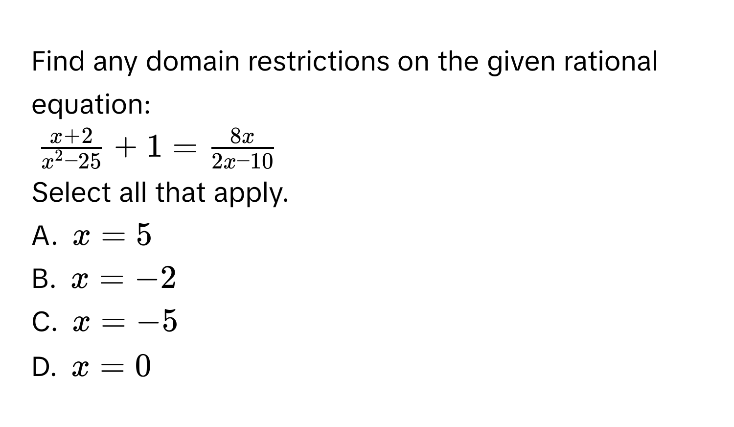 Find any domain restrictions on the given rational equation:
$fracx+2x^(2 - 25) + 1 =  8x/2x - 10 $
Select all that apply.
A. $x = 5$
B. $x = -2$
C. $x = -5$
D. $x = 0$