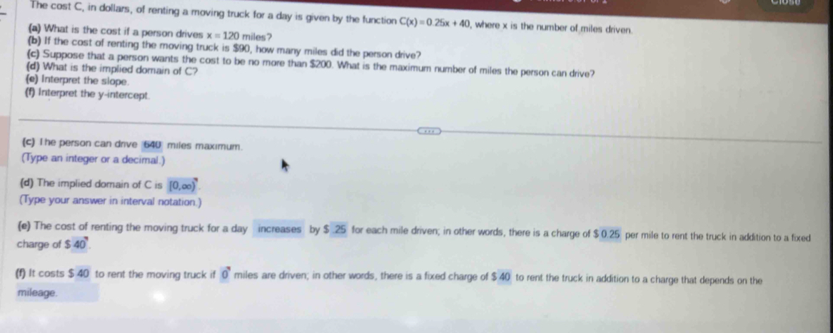 The cost C, in dollars, of renting a moving truck for a day is given by the function C(x)=0.25x+40 , where x is the number of miles driven. 
(a) What is the cost if a person drives x=120 miles? 
(b) If the cost of renting the moving truck is $90, how many miles did the person drive? 
(c) Suppose that a person wants the cost to be no more than $200. What is the maximum number of miles the person can drive? 
(d) What is the implied domain of C? 
(e) Interpret the slope. 
(f) Interpret the y-intercept 
(c) The person can drive 640 miles maximum. 
(Type an integer or a decimal.) 
(d) The implied domain of C is [0,∈fty )^9
(Type your answer in interval notation.) 
(e) The cost of renting the moving truck for a day increases by $ .25 for each mile driven; in other words, there is a charge of $ 0.25 per mile to rent the truck in addition to a fixed 
charge of $40^7. 
(f) It costs $40 to rent the moving truck if 0^7 miles are driven; in other words, there is a fixed charge of $40 to rent the truck in addition to a charge that depends on the 
mileage.