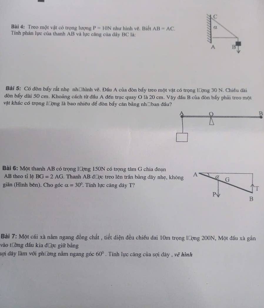 C
Bài 4: Treo một vật có trọng lượng P=10N như hình vẽ. Biết AB=AC. α
Tính phân lực của thanh AB và lực căng của dây BC là:
A B
Bài 5: Có đòn bẩy rất nhẹ nhệhình vẽ. Đầu A của đòn bẩy treo một vật có trọng lượng 30 N. Chiều dài
đòn bẩy dài 50 cm. Khoảng cách từ đầu A đến trục quay O là 20 cm. Vậy đầu B của đòn bẩy phải treo một
vật khác có trọng lượng là bao nhiêu để đòn bẩy cân bằng nhớban đầu?
A 0
B
Bài 6: Một thanh AB có trọng lượng 150N có trọng tâm G chia đoạn
AB theo tỉ lệ BG=2AG *. Thanh AB được treo lên trần bằng dây nhẹ, không
giãn (Hình bên). Cho góc alpha =30° ' Tính lực căng dây T?
Bài 7: Một cái xà nằm ngang đồng chất , tiết diện đều chiều dai 10m trọng lượng 200N, Một đầu xà gắn
vào tường đầu kia được giữ bằng
sợi dây làm với phương nằm ngang góc 60°. Tính lực căng của sợi dây , vẽ hình