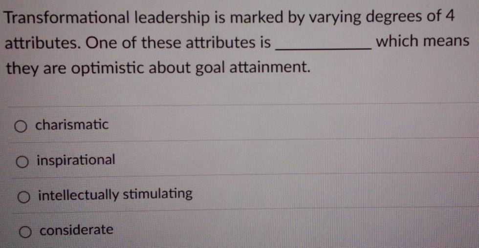 Transformational leadership is marked by varying degrees of 4
attributes. One of these attributes is _which means
they are optimistic about goal attainment.
charismatic
inspirational
intellectually stimulating
considerate