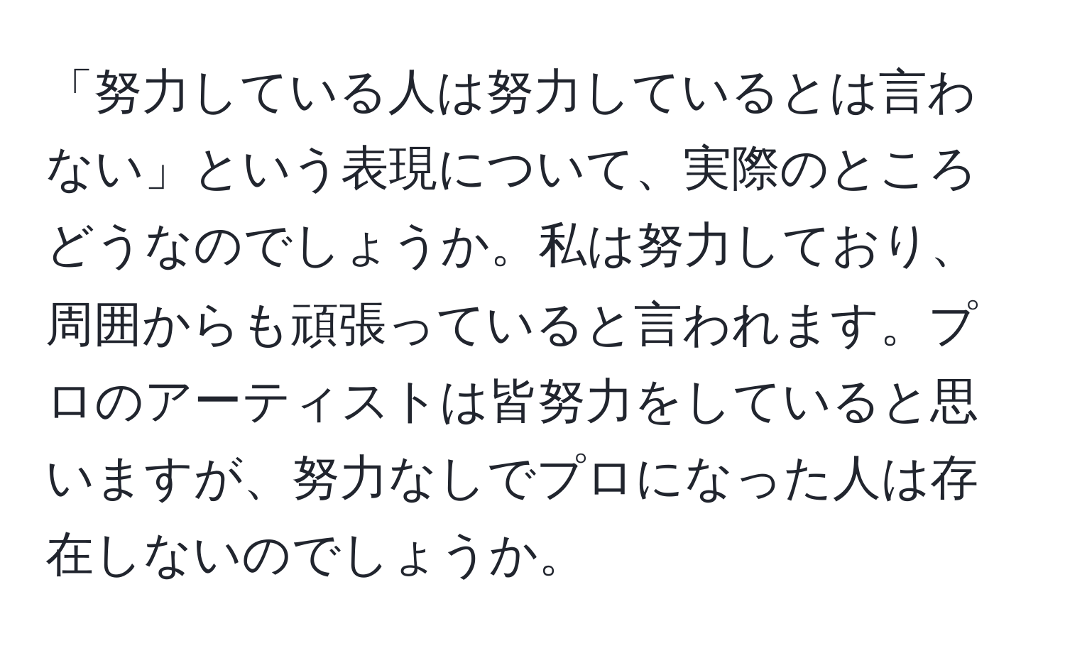 「努力している人は努力しているとは言わない」という表現について、実際のところどうなのでしょうか。私は努力しており、周囲からも頑張っていると言われます。プロのアーティストは皆努力をしていると思いますが、努力なしでプロになった人は存在しないのでしょうか。