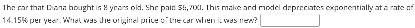 The car that Diana bought is 8 years old. She paid $6,700. This make and model depreciates exponentially at a rate of
14.15% per year. What was the original price of the car when it was new?