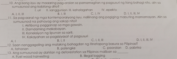 Ang isang isyu ay maaaring pag-aralan sa pamamagitan ng pagsusuri ng ilang bahagi nito, alin sa
sumusunod ang kabilang dito?
I. uri II. sanggunian III. kahalagahan IV. epekto
A.I, I, Ⅲ B. I, Ⅲ C. I, IV D. I,I, Ⅲ, Ⅳ
_11. Sa pag-aaral ng mga kontemporaryong isyu, nalilinang ang pagiging mabuting mamamayan. Alin sa
sumusunod na pahayag ang sakop nito?
I. Aktibong pagganap sa mga gawain.
II. Damdaming makabayan.
III. Koneksiyon ng lipunan sa sarili.
IV. Kakayahan sa pagsisiyasat at pagsusuri
A. I B. I, Ⅱ C. I,II, Ⅲ D. I,II, III, I
_
12. Saan nanggagaling ang malaking bahagdan ng itinatapong basura sa Pilipinas?
A. tahanan B. palengke C. paaralan D. pabrika
_13. Ang sumusunod ay dahilan ng deforestation sa Pilipinas maliban sa_
A. Fuel wood harvesting B. Illegal logging