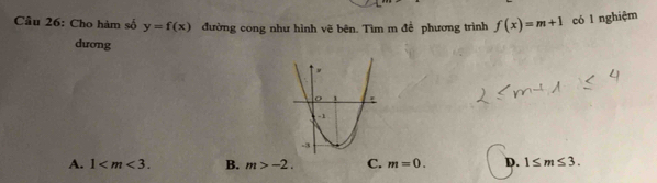 Cho hàm số y=f(x) đường cong như hình vẽ bên. Tìm m để phương trình f(x)=m+1 có l nghiệm
dương
A. 1 . B. m>-2. C. m=0. D. 1≤ m≤ 3.