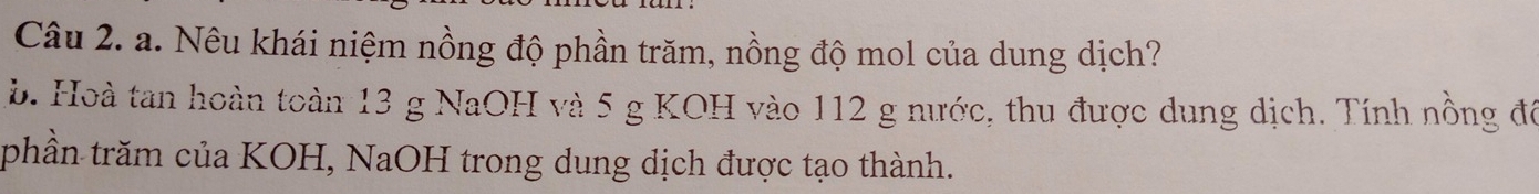 Nêu khái niệm nồng độ phần trăm, nồng độ mol của dung dịch? 
b. Hoà tan hoàn toàn 13 g NaOH và 5 g KOH vào 112 g nước, thu được dung dịch. Tính nồng đô 
phần trăm của KOH, NaOH trong dung dịch được tạo thành.