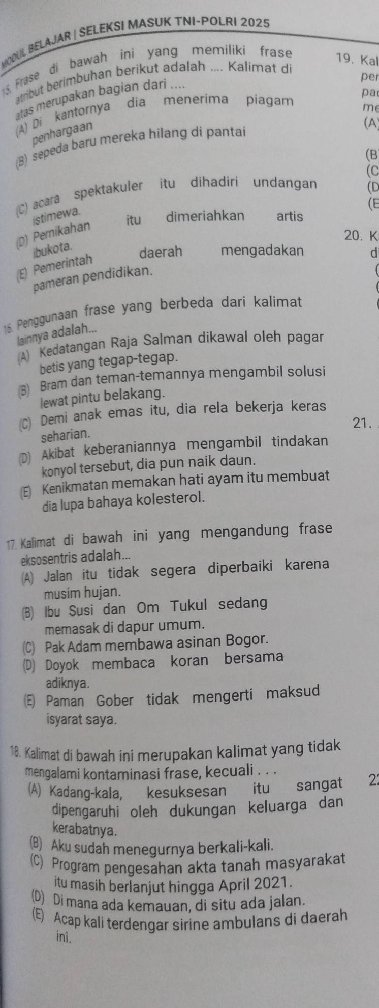 MOOUL BELAJAR | SELEKSI MASUK TNI-POLRI 2025
5. Frase di bawah ini yang memiliki frase 19. Kal
per
atribut berimbuhan berikut adalah .... Kalimat di
pa
atas merupakan bagian darí ....
(A) Di kantornya dia menerima piagam
me
penhargaan
(A)
(B) sepeda baru mereka hilang di pantai
(B
(C
(C) acara spektakuler itu dihadiri undangan (D
(E
istimewa.
itu dimeriahkan artis
(D) Pernikahan
20. K
jbukota.
daerah mengadakan d
(E) Pemerintah
pameran pendidikan.
16. Penggunaan frase yang berbeda dari kalimat
lainnya adalah...
(A) Kedatangan Raja Salman dikawal oleh pagar
betis yang tegap-tegap.
(8) Bram dan teman-temannya mengambil solusi
lewat pintu belakang.
(C) Demi anak emas itu, dia rela bekerja keras
21.
seharian.
(D) Akibat keberaniannya mengambil tindakan
konyol tersebut, dia pun naik daun.
(E) Kenikmatan memakan hati ayam itu membuat
dia lupa bahaya kolesterol.
17. Kalimat di bawah ini yang mengandung frase
eksosentris adalah...
(A) Jalan itu tidak segera diperbaiki karena
musim hujan.
(B) Ibu Susi dan Om Tukul sedang
memasak di dapur umum.
(C) Pak Adam membawa asinan Bogor.
(D) Doyok membaca koran bersama
adiknya.
(E) Paman Gober tidak mengerti maksud
isyarat saya.
18. Kalimat di bawah ini merupakan kalimat yang tidak
mengalami kontaminasi frase, kecuali . . .
(A) Kadang-kala, kesuksesan itu sangat 2
dipengaruhi oleh dukungan keluarga dan
kerabatnya.
(B) Aku sudah menegurnya berkali-kali.
(C) Program pengesahan akta tanah masyarakat
itu masih berlanjut hingga April 2021.
(D) Di mana ada kemauan, di situ ada jalan.
(E) Acap kali terdengar sirine ambulans di daerah
ini.