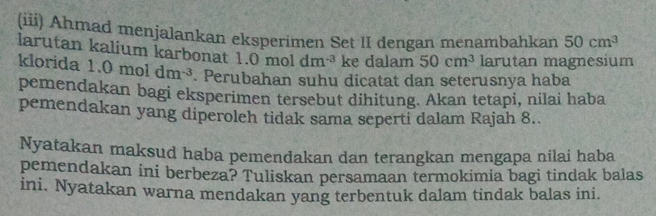 (iii) Ahmad menjalankan eksperimen Set II dengan menambahkan 50cm^3
larutan kalium karbonat 1.0moldm^(-3) ke dalam 50cm^3 larutan magnesium 
klorida 1.0moldm^(-3). Perubahan suhu dicatat dan seterusnya haba 
pemendakan bagi eksperimen tersebut dihitung. Akan tetapi, nilai haba 
pemendakan yang diperoleh tidak sama seperti dalam Rajah 8.. 
Nyatakan maksud haba pemendakan dan terangkan mengapa nilai haba 
pemendakan ini berbeza? Tuliskan persamaan termokimia bagi tindak balas 
ini. Nyatakan warna mendakan yang terbentuk dalam tindak balas ini.