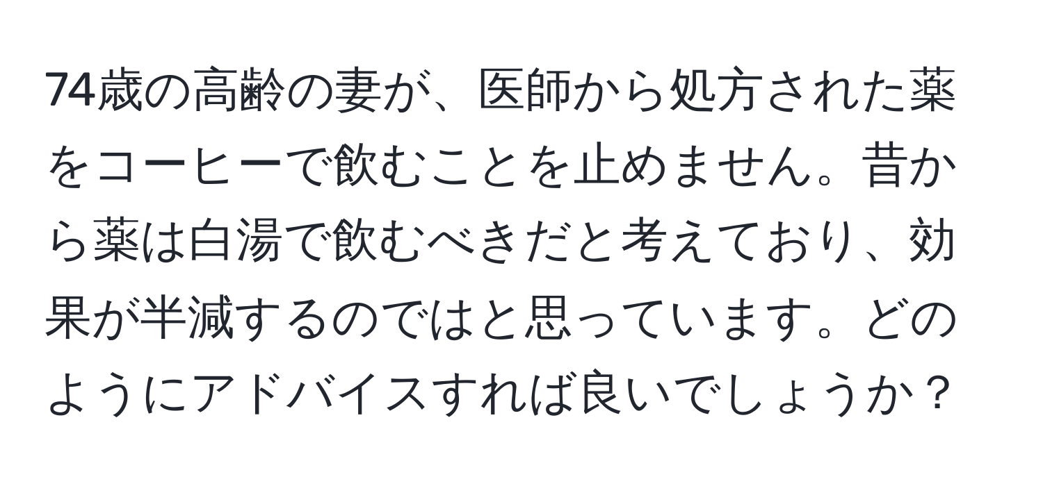 74歳の高齢の妻が、医師から処方された薬をコーヒーで飲むことを止めません。昔から薬は白湯で飲むべきだと考えており、効果が半減するのではと思っています。どのようにアドバイスすれば良いでしょうか？