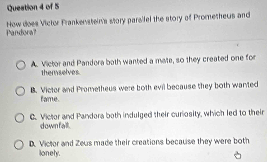 How does Victor Frankenstein's story parallel the story of Prometheus and
Pandora?
A. Victor and Pandora both wanted a mate, so they created one for
themselves.
B. Victor and Prometheus were both evil because they both wanted
fame.
C.Victor and Pandora both indulged their curiosity, which led to their
downfall.
D. Victor and Zeus made their creations because they were both
lonely.