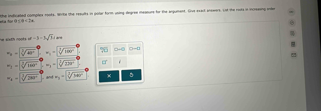 the indicated complex roots. Write the results in polar form using degree measure for the argument. Give exact answers. List the roots in increasing order 
eta for 0≤ θ <2π. 
he sixth roots of -3-3sqrt(3)i are
w_0=sqrt[2](40°) w_1=sqrt[2](100°) sqrt[□](□ ) □ sin □ □cos□
w_2=sqrt[2](160°) w_3= sqrt[2](2) □° i
w_4=sqrt[2](280°) , and w_5=sqrt[2](340°)
5