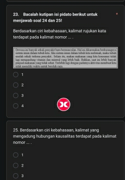 Bacalah kutipan isi pidato berikut untuk
menjawab soal 24 dan 25!
Berdasarkan ciri kebahasaan, kalimat rujukan kata
terdapat pada kalimat nomor ... .
Deuasa in anwak sekaä peivakrt haru bermunculan. Fal ins dikarerakan berkorangnva
sistem imun dalam tubuh kita. Jika sisten imun dalans tubub kits melensah, maïs tubuh
rodah sekali trekena peryakit.. Selain itu, makan makanan yang kita konsumai tidak
lagi menganding vitamin dan mineral yang lebih buik. Bahlan, sast ins lebih baryak
tidak memshloi walt untuk berolah raga. penjual makasan yang tidak sehat. Tedelsh lagi dengas padatırya aktivitas sensbuat kita
1
2
3
4 X
25. Berdasarkan ciri kebahasaan, kalimat yang
mengadung hubungan kausalitas terdapat pada kallimat
nomor ... .
1
2
3