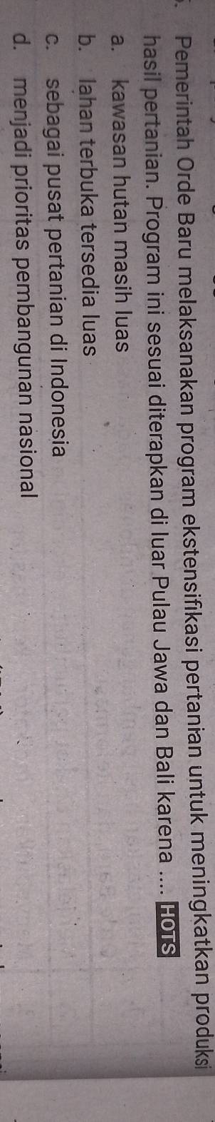 Pemerintah Orde Baru melaksanakan program ekstensifıkasi pertanian untuk meningkatkan produksi
hasil pertanian. Program ini sesuai diterapkan di luar Pulau Jawa dan Bali karena .... HorS
a. kawasan hutan masih luas
b. Iahan terbuka tersedia luas
c. sebagai pusat pertanian di Indonesia
d. menjadi prioritas pembangunan nasional