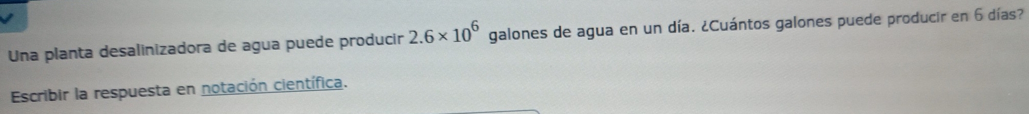 Una planta desalinizadora de agua puede producir 2.6* 10^6 galones de agua en un día. ¿Cuántos galones puede producir en 6 días? 
Escribir la respuesta en notación científica.