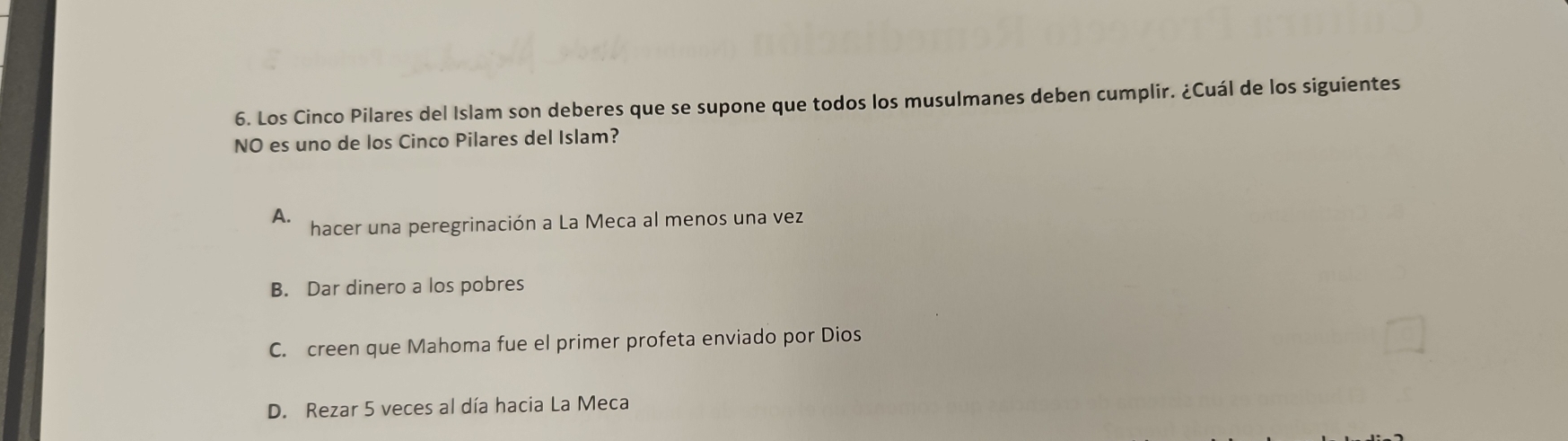 Los Cinco Pilares del Islam son deberes que se supone que todos los musulmanes deben cumplir. ¿Cuál de los siguientes
NO es uno de los Cinco Pilares del Islam?
A. hacer una peregrinación a La Meca al menos una vez
B. Dar dinero a los pobres
C. creen que Mahoma fue el primer profeta enviado por Dios
D. Rezar 5 veces al día hacia La Meca