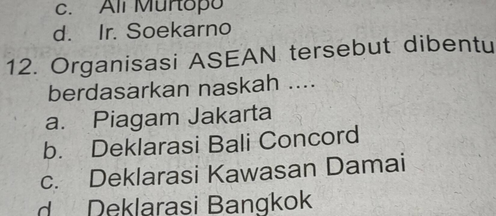 c. All Murtopo
d. Ir. Soekarno
12. Organisasi ASEAN tersebut dibentu
berdasarkan naskah ....
a. Piagam Jakarta
b. Deklarasi Bali Concord
c. Deklarasi Kawasan Damai
d Deklarasi Bangkok