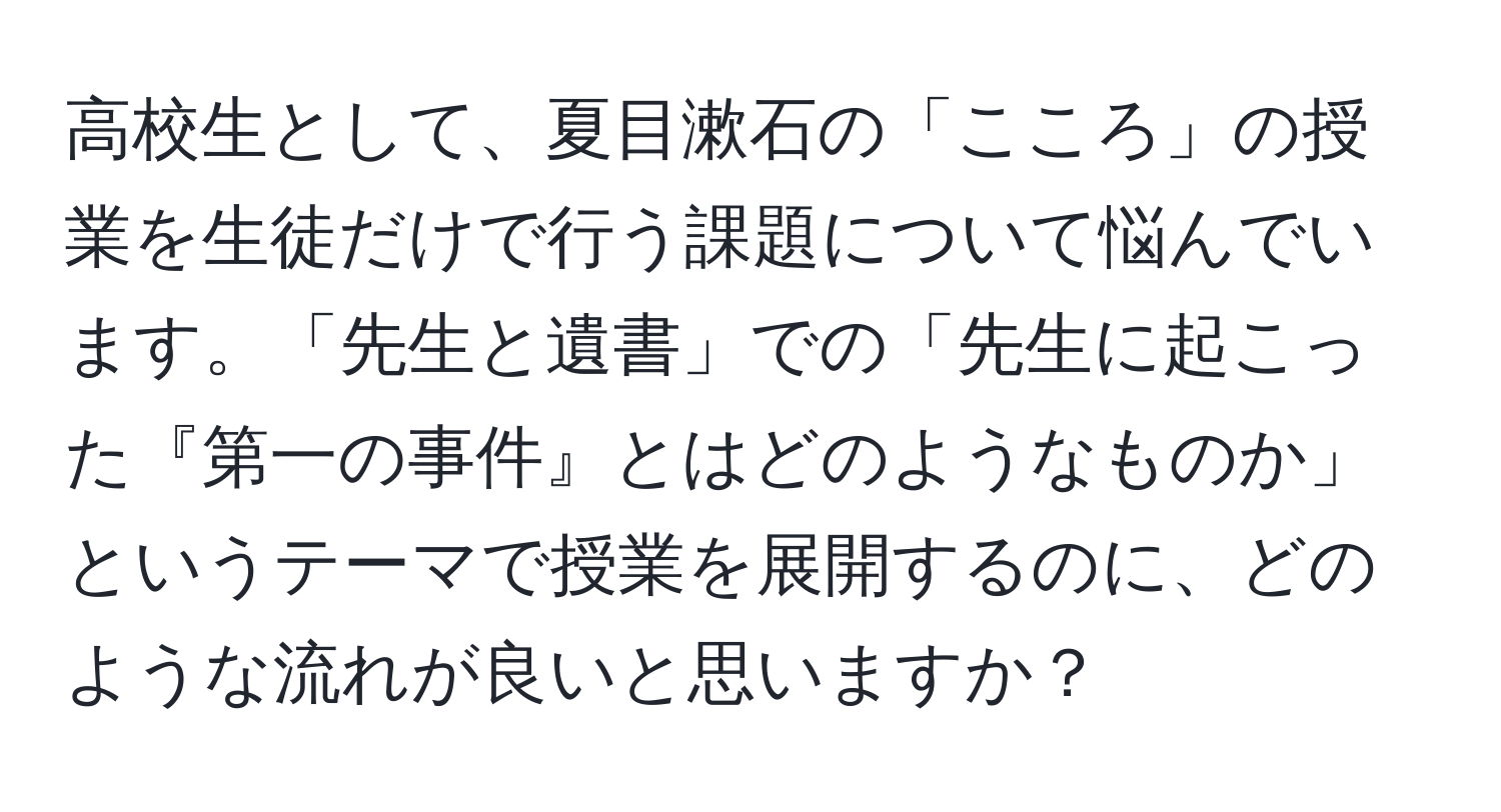 高校生として、夏目漱石の「こころ」の授業を生徒だけで行う課題について悩んでいます。「先生と遺書」での「先生に起こった『第一の事件』とはどのようなものか」というテーマで授業を展開するのに、どのような流れが良いと思いますか？