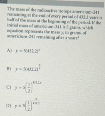 The mass of the radioactive isotope americium- 241
remaining at the end of every period of 432.2 years is
half of the mass at the beginning of the period. If the
initial mass of americium- 241 is 5 grams, which
equation represents the mass y, in grams, of
americium- 241 remaining after x years?
A) y=5(432.2)^x
B) y=5(432.2)^ x/2 
C) y=5( 1/2 )^432.2x
D) y=5( 1/2 )^ x/432.2 