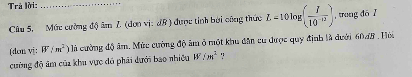 Trả lời: 
_ 
Câu 5. Mức cường độ âm L (đơn vị: dB ) được tính bởi công thức L=10log ( I/10^(-12) ) , trong đó I 
(đơn vị: W/m^2) là cường độ âm. Mức cường độ âm ở một khu dân cư được quy định là dưới 60 dB. Hỏi 
cường độ âm của khu vực đó phải dưới bao nhiêu W/m^2 ?