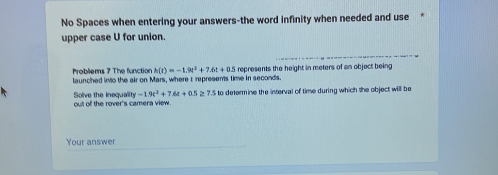 No Spaces when entering your answers-the word infinity when needed and use * 
upper case U for union. 
Problems 7 The function h(t)=-1.9t^2+7.6t+0.5 represents the height in meters of an object being 
launched into the air on Mars, where r represents time in seconds. 
Solve the inequality -1.9t^2+7.6t+0.5≥ 7.5 to determine the interval of time during which the object will be 
out of the rover's camera view. 
Your answer