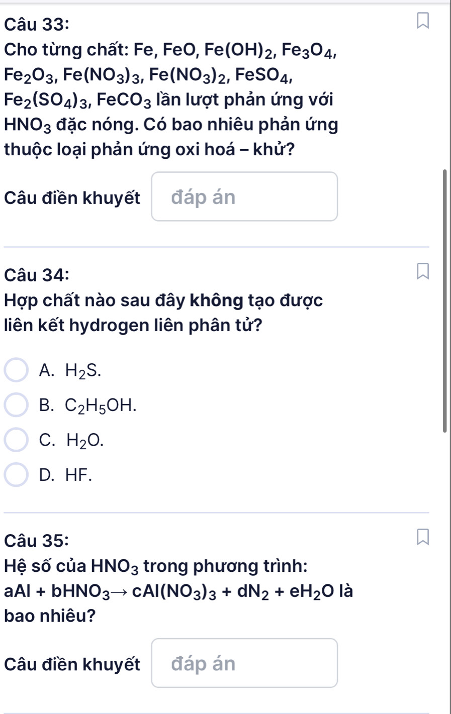 Cho từng chất: Fe, FeO, Fe(OH)_2, Fe_3O_4,
Fe_2O_3, Fe(NO_3)_3, Fe(NO_3)_2, FeSO_4,
Fe_2(SO_4)_3, FeCO_3 lần lượt phản ứng với
HNO_3 đặc nóng. Có bao nhiêu phản ứng
thuộc loại phản ứng oxi hoá - khử?
Câu điền khuyết đáp án
Câu 34:
Hợp chất nào sau đây không tạo được
liên kết hydrogen liên phân tử?
A. H_2S.
B. C_2H_5OH.
C. H_2O.
D. HF.
Câu 35:
Hệ số của HNO_3 trong phương trình:
aAl+bHNO_3to cAl(NO_3)_3+dN_2+eH_2O là
bao nhiêu?
Câu điền khuyết đáp án