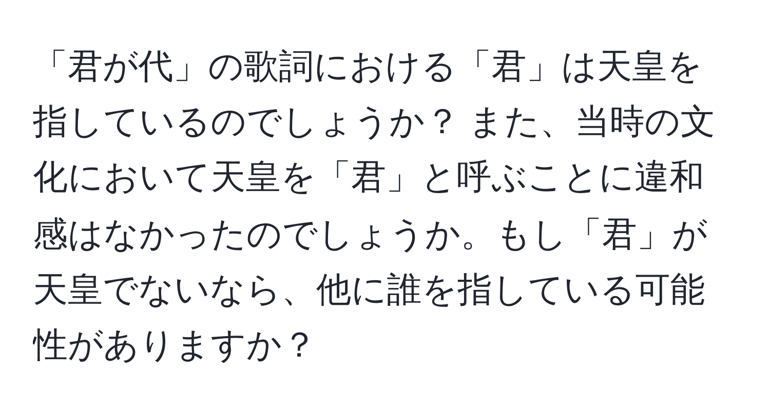 「君が代」の歌詞における「君」は天皇を指しているのでしょうか？ また、当時の文化において天皇を「君」と呼ぶことに違和感はなかったのでしょうか。もし「君」が天皇でないなら、他に誰を指している可能性がありますか？