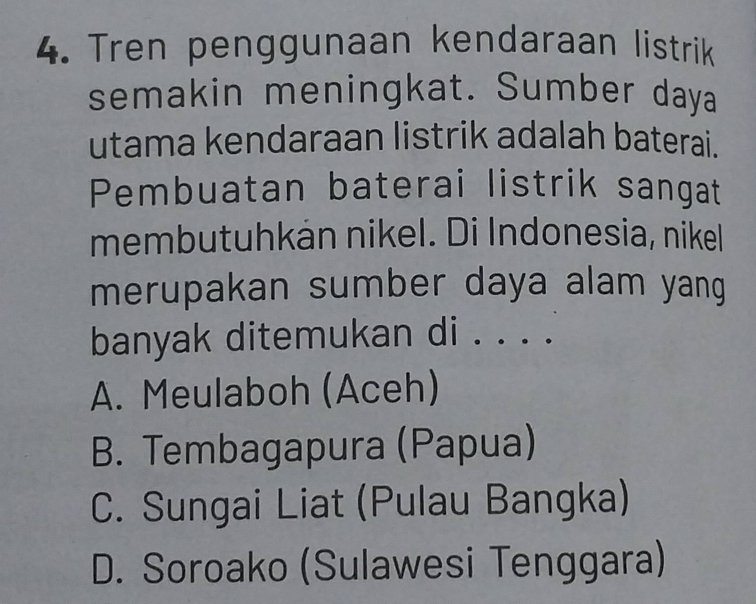 Tren penggunaan kendaraan listrik
semakin meningkat. Sumber daya
utama kendaraan listrik adalah baterai.
Pembuatan baterai listrik sangat
membutuhkán nikel. Di Indonesia, nikel
merupakan sumber daya alam yang 
banyak ditemukan di . ···
A. Meulaboh (Aceh)
B. Tembagapura (Papua)
C. Sungai Liat (Pulau Bangka)
D. Soroako (Sulawesi Tenggara)