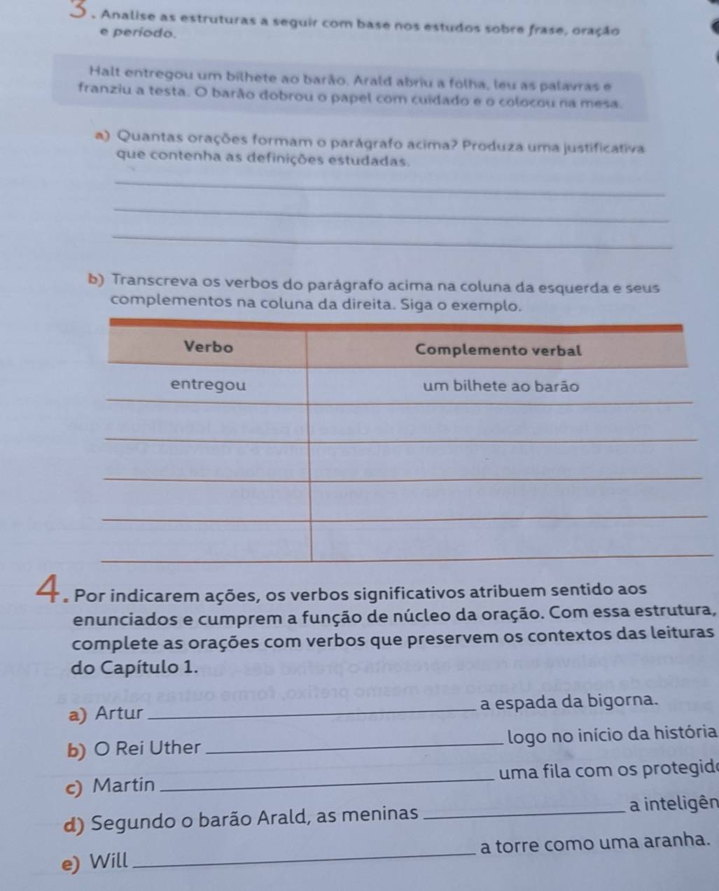 Ó . Analise as estruturas a seguir com base nos estudos sobre frase, oração 
e período. 
Halt entregou um bilhete ao barão. Arald abriu a folha, leu as palavras e 
franziu a testa. O barão dobrou o papel com cuidado e o colocou na mesa. 
a) Quantas orações formam o parágrafo acima? Produza uma justificativa 
que contenha as definições estudadas. 
_ 
_ 
_ 
b) Transcreva os verbos do parágrafo acima na coluna da esquerda e seus 
complementos na coluna da direita. Siga o exemplo. 
A Por indicarem ações, os verbos significativos atribuem sentido aos 
enunciados e cumprem a função de núcleo da oração. Com essa estrutura, 
complete as orações com verbos que preservem os contextos das leituras 
do Capítulo 1. 
a) Artur_ a espada da bigorna. 
b) O Rei Uther _logo no início da história 
c) Martin _uma fila com os protegid 
d) Segundo o barão Arald, as meninas _a inteligên 
e) Will _a torre como uma aranha.