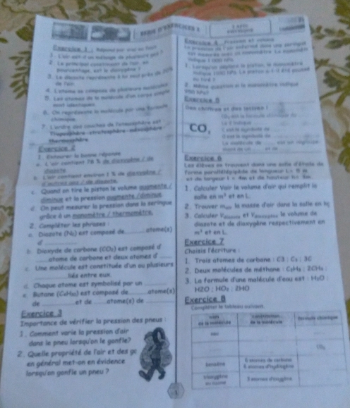 」 A  i 
 
Charsice, L. Repand wor woe ws Fers Exécoice A. fércoon et cuiine
i ` t wir eer it an mehge is phanmes och ? Un prwasoon oe cuse sofered dins vnp sertrond
2  Le primcipal conticann de far en
buncentage, sat is diosogtne ?
3. La clacnche regrdmanhe à hs seut prks de 209 1 . corapión dmplere le matin, la comonatra
de Fal Mu ting ?
d. L'etoma en compoas de plosieura nolécolón 2. Mème quaation at le manmatre indique
5. Les stomia de la muldisée d'on corpe evr0le
Exercice B
_
owi? 4antsgow=
B. Chi reprézente lo matécule por una foriule Das chiriven at das lnttian i
/hímique CBy aA tn fos ar  o 
. L'ordre det couches de l'atesaphère est E est le sépodte de La édan
The dephis Tisguiphère xtrotosphère mévisphère CO,
O conn in expestuistin on_
Evercioe 2 La maltevte d _eat un regouse
1 Esteurer le benne réponée …  ” _,  _
« L'oir contient 78 % de dixvuène / de Exersice 6 Les éièves ee trouvent dans uns soile d'étute de
idiazate
b L'air contient environ 1  de diasgèng / forme paralléhépipède de langueur L=0 
ol mutces ous / de dingnte. et de largeur 1 « 4m et de hauteur h« Sw
c Quand on tire le piston le volume auamento./ 1. Calculer Vair le volume d'air qui remplit la
diminue et le pression augmenté/diminus salfe en m^3 et an L
d. On peut mesurer la pression dans la seringue 2. Trouver m,... la masse d'air dane la satle on hy
grâce à un manomètre / thermomètre. 3. Calculer Vaissss et Vanxyans le volume de
2. Compiléter les phroses :
a. Diazoté (Nu) est composé de _atome(s) m^3 diazote et de diaxygène respectivement en
et en L.
d
b Diavyde de carbone (CO_2) I est composé d Exercice 7  Choisis l'écriture  :
atome de carbone et deux atomes d _1. Trois atomes de carbone C3:C_2:3C
Une molécule est constituée d'un ou plusieurs  2. Deux molécules de méthane : C₂Hs: 2CHs :
liés entre eux.
d. Chaque atome est symbolisé par un _ 3. La farmule d'une malécule d'eau est  : H_2O
« Butane (C«Ho) est compasé de atome(s) 1 20:HO_2. 2HO
de et de_ atome(s) de _Exercice 8
Exercice 3 ser le tableau sulivant.
Importance de vérifier la pression des pneus :
3 . Comment varie la pression d'air 
dans le pneu lorsqu'on le ganfle?
2. Quelle propriété de l'air et des go
en général met-on en évidence 
lorsqu'on gonfle un pneu ?