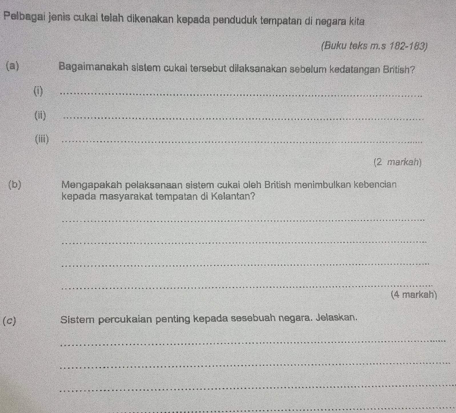 Pelbagai jenis cukal telah dikenakan kepada penduduk tempatan di negara kita 
(Buku teks m.s 182-183) 
(a) Bagaimanakah sistem cukai tersebut dilaksanakan sebelum kedatangan British? 
(i) 
_ 
(ii) 
_ 
(iii)_ 
(2 markah) 
(b) Mengapakah pelaksanaan sistem cukai oleh British menimbulkan kebencian 
kepada masyarakat tempatan di Kelantan? 
_ 
_ 
_ 
_ 
(4 markah) 
(c) Sister percukaian penting kepada sesebuah negara. Jelaskan. 
_ 
_ 
_ 
_