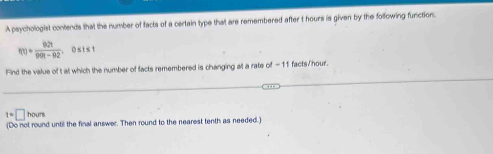 A psychologist contends that the number of facts of a certain type that are remembered after t hours is given by the following function.
f(t)= 92t/99t-92 , 0≤ t≤ 1
Find the value of t at which the number of facts remembered is changing at a rate of -11 facts /hour.
t=□ hours
(Do not round until the final answer. Then round to the nearest tenth as needed.)