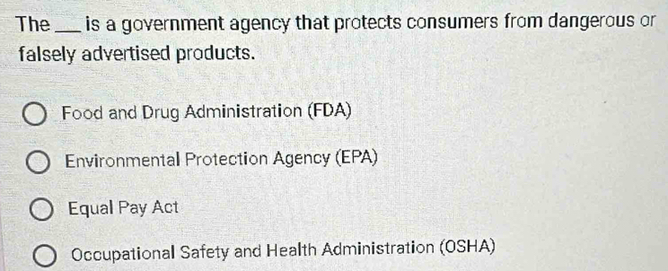 The _is a government agency that protects consumers from dangerous or
falsely advertised products.
Food and Drug Administration (FDA)
Environmental Protection Agency (EPA)
Equal Pay Act
Occupational Safety and Health Administration (OSHA)