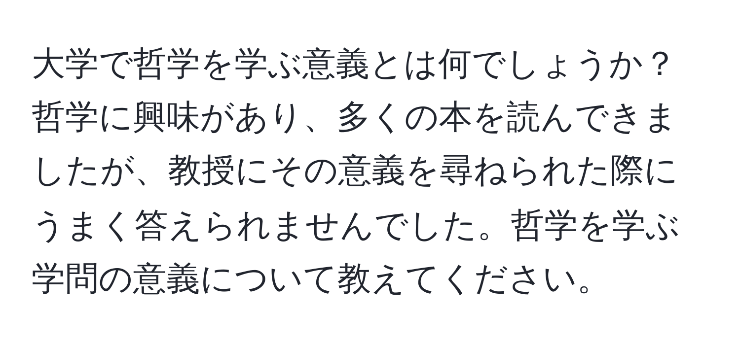 大学で哲学を学ぶ意義とは何でしょうか？哲学に興味があり、多くの本を読んできましたが、教授にその意義を尋ねられた際にうまく答えられませんでした。哲学を学ぶ学問の意義について教えてください。