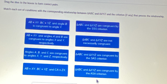 Drag the tiles to the boxes to form correct pairs
Match each set of conditions with the corresponding relationship between △ ABC and ΔXYZ and the criterion (if any) that proves the relationship.
AB=XY BC = YZ, and angle 8 ΔABC and △ XYZ are congruent by
is congruent to angle Y the SSS criterion
AB=XY and angles A and 8 are `` and . △ XYZ are not
congruent to angles X and Y. △ ABC necessarily congruent
respectively
Angles A. B. and C are congruent △ ABC `` and △ XOZ are congruent by
to angles X. Y, and Z. respectively the SAS criterion
AB=XYBC=YZ and CA=2X ΔABC and ΔXYZ are congruent !
b°
the ASA criterion