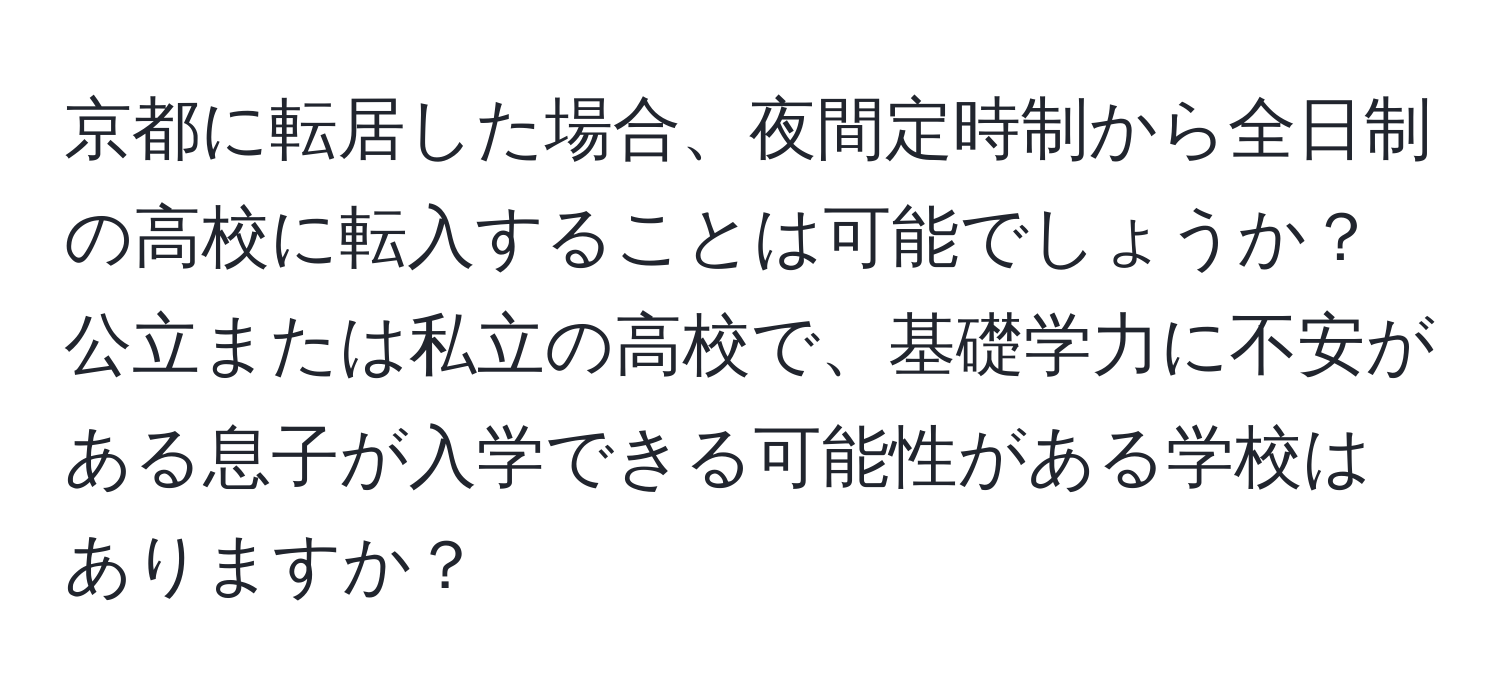 京都に転居した場合、夜間定時制から全日制の高校に転入することは可能でしょうか？公立または私立の高校で、基礎学力に不安がある息子が入学できる可能性がある学校はありますか？