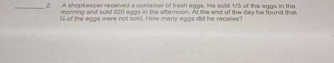 A shopkeeper received a container of fresh eggs. He sold 1/3 of the eggs in the 
morning and sold 320 eggs in the afternoon. At the end of the day he found that
¼ of the eggs were not sold. How many eggs did he receive?