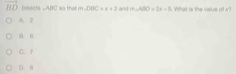 vector BD bisects ∠ ABC so that m∠ DBC=x+2 and m∠ ABD=2x-5. What is the value of x?
A. 2
B. 6
C. 7
D. B