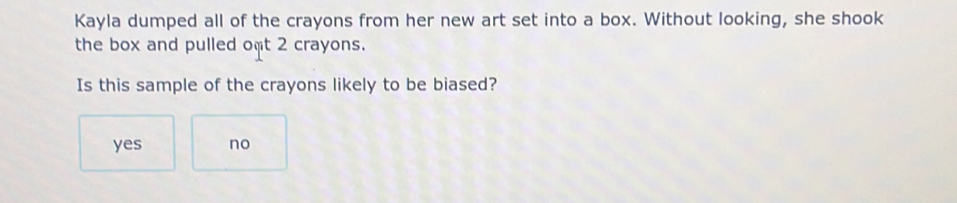 Kayla dumped all of the crayons from her new art set into a box. Without looking, she shook
the box and pulled oft 2 crayons.
Is this sample of the crayons likely to be biased?
yes no