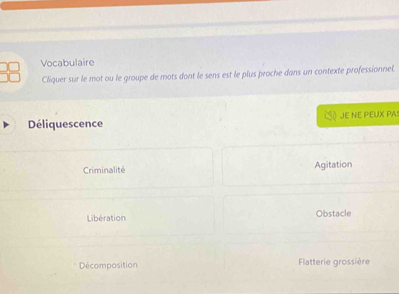 Vocabulaire
Cliquer sur le mot ou le groupe de mots dont le sens est le plus proche dans un contexte professionnel.
Déliquescence JE NE PEUX PA
Criminalité Agitation
Libération Obstacle
Décomposition Flatterie grossière