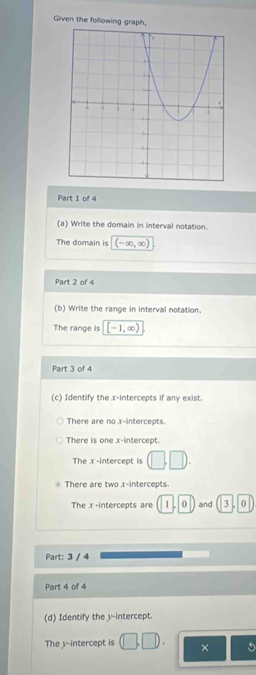 Given the following graph,
Part 1 of 4
(a) Write the domain in interval notation.
The domain is (-∈fty ,∈fty )
Part 2 of 4
(b) Write the range in interval notation.
The range is [-1,∈fty )
Part 3 of 4
(c) Identify the x-intercepts if any exist.
There are no x-intercepts.
There is one x-intercept.
The x-intercept is (□ ,□ ).
There are two x-intercepts.
The x -intercepts are 1, 0 and 3 |,| 0
Part: 3 / 4
Part 4 of 4
(d) Identify the y-intercept.
The y-intercept is (□ ,□ ). ×