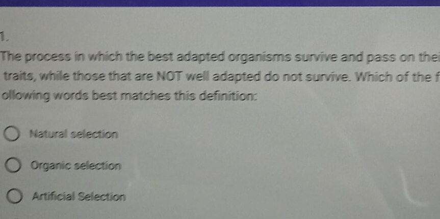 The process in which the best adapted organisms survive and pass on the
traits, while those that are NOT well adapted do not survive. Which of the f
ollowing words best matches this definition:
Natural selection
Organic selection
Artificial Selection