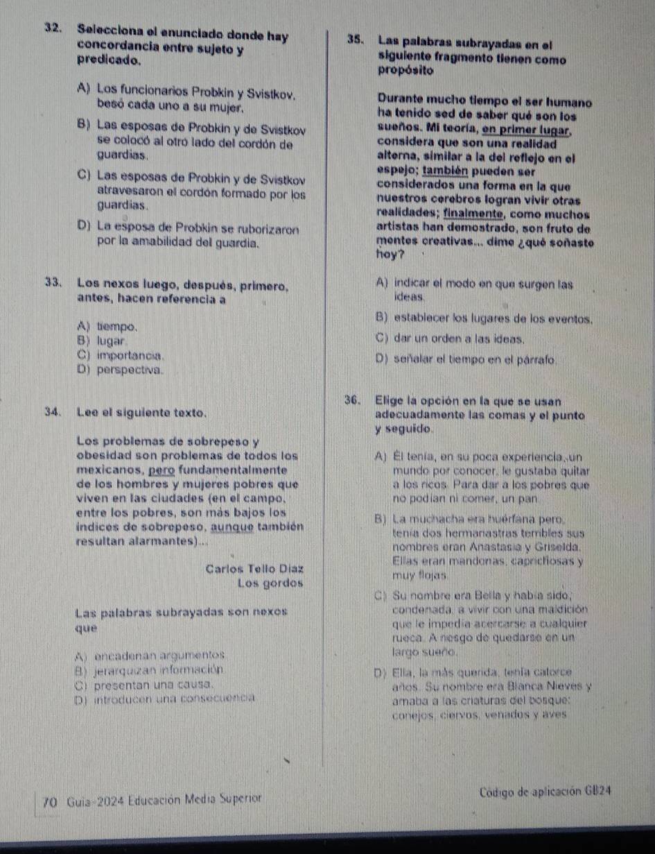 Selecciona el enunciado donde hay 35. Las palabras subrayadas en el
concordancia entre sujeto y siguiente fragmento tienen como
predicado. propósito
A) Los funcionarios Probkin y Svistkov. Durante mucho tiempo el ser humano
besó cada uno a su mujer. ha tenido sed de saber qué son los
B) Las esposas de Probkin y de Svistkov sueños. Mi teoría, en primer lugar.
se colocó al otró lado del cordón de considera que son una realidad
guardias alterna, similar a la del reflejo en el
espejo: también pueden ser
C) Las esposas de Probkin y de Svistkov considerados una forma en la que
atravesaron ell cordón formado por los nuestros cerebros logran vivir otras
guardias. realidades; finalmente, como muchos
D) La esposa de Probkin se ruborizaron artistas han demostrado, son fruto de
por la amabilidad del guardia. mentes creativas... dime ¿qué soñaste
hoy?
33. Los nexos luego, después, primero, A) indicar el modo en que surgen las
antes, hacen referencia a ideas
B) establecer los lugares de los eventos.
A) tiempo.
B) lugar.
C) dar un orden a las ideas.
C) importancia. D) señalar el tiempo en el párrafo
D) perspectiva.
36. Elige la opción en la que se usan
34. Lee el siguiente texto. adecuadamente las comas y el punto
y seguido.
Los problemas de sobrepeso y
obesidad son problemas de todos los A) El tenía, en su poca experiencia, un
mexicanos, pero fundamentalmente mundo por conocer, le gustaba quitar
de los hombres y mujeres pobres que a los ricos. Para dar a los pobres que
viven en las ciudades (en el campo, no podian ni comer, un pan.
entre los pobres, son más bajos los B) La muchacha era huérfana pero.
índices de sobrepeso, aunque también tenía dos hermaníastras terbles sus
resultan alarmantes)... nombres eran Anastas a y Griselda.
Ellas eran mandonas, caprichosas y
Carlos Tello Díaz muy flojas.
Los gordos
C) Su nombre era Bella y habia sido,
Las palabras subrayadas son nexos condenada, a vivir con una maldición
què que le impedía acercarse a cualquier
rueca. A nesgo de quedarse en un
A) encadenan argumentos largo sueño.
B) jerarquizan información D) Ella, la más querida, tenía catorce
C presentan una causa. años. Su nombre era Blanca Nieves y
D) introducen una consecuencia amaba a las criaturas del bosque:
conejos, ciervos, venados y aves
70 Guia-2024 Educación Media Superior  Código de aplicación GB24