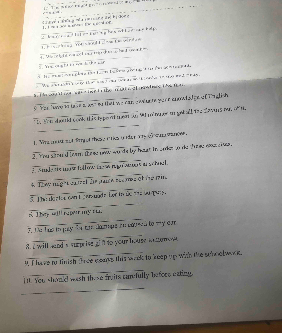 The police might give a reward to anyone 
criminal. 
Chuyển những câu sau sang thể bị động 
_ 
1. I can not answer the question. 
_ 
2. Jenny could lift up that big box without any help. 
_ 
3. It is raining. You should close the window. 
_ 
4. We might cancel our trip due to bad weather. 
5. You ought to wash the car. 
_6. He must complete the form before giving it to the accountant. 
_7. We shouldn't buy that used car because it looks so old and rusty. 
_8. He could not leave her in the middle of nowhere like that. 
_9. You have to take a test so that we can evaluate your knowledge of English. 
_ 
_10. You should cook this type of meat for 90 minutes to get all the flavors out of it. 
1. You must not forget these rules under any circumstances. 
_ 
_2. You should learn these new words by heart in order to do these exercises. 
_ 
3. Students must follow these regulations at school. 
_ 
4. They might cancel the game because of the rain. 
_ 
5. The doctor can't persuade her to do the surgery. 
_ 
6. They will repair my car. 
_ 
7. He has to pay for the damage he caused to my car. 
8. I will send a surprise gift to your house tomorrow. 
_9. I have to finish three essays this week to keep up with the schoolwork. 
_ 
10. You should wash these fruits carefully before eating. 
_