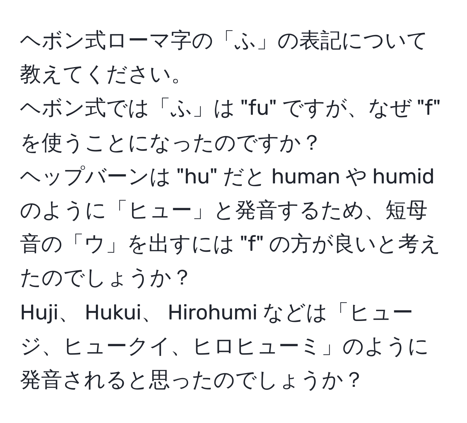 ヘボン式ローマ字の「ふ」の表記について教えてください。  
ヘボン式では「ふ」は "fu" ですが、なぜ "f" を使うことになったのですか？  
ヘップバーンは "hu" だと human や humid のように「ヒュー」と発音するため、短母音の「ウ」を出すには "f" の方が良いと考えたのでしょうか？  
Huji、 Hukui、 Hirohumi などは「ヒュージ、ヒュークイ、ヒロヒューミ」のように発音されると思ったのでしょうか？