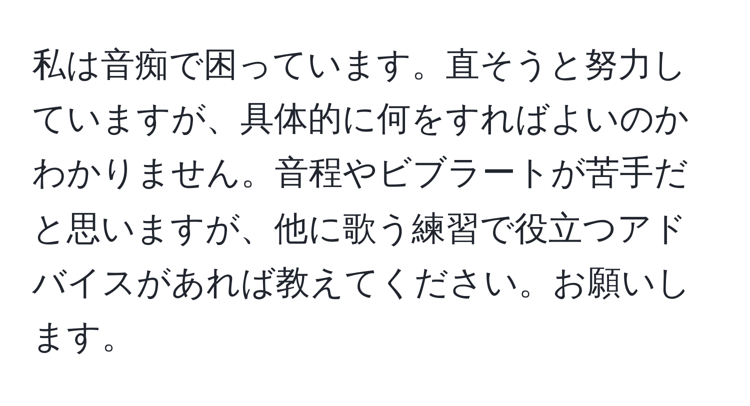 私は音痴で困っています。直そうと努力していますが、具体的に何をすればよいのかわかりません。音程やビブラートが苦手だと思いますが、他に歌う練習で役立つアドバイスがあれば教えてください。お願いします。