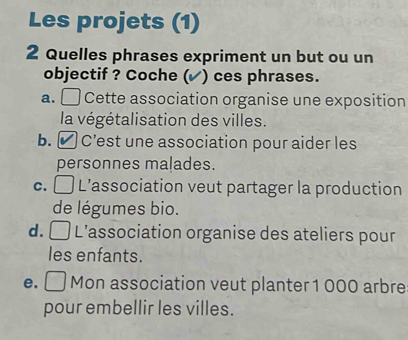 Les projets (1)
2 Quelles phrases expriment un but ou un
objectif ? Coche ( ) ces phrases.
a. Cette association organise une exposition
la végétalisation des villes.
b. η C’est une association pour aider les
personnes malades.
C. L'association veut partager la production
de légumes bio.
d. a L'association organise des ateliers pour
les enfants.
e. □ Mon association veut planter 1 000 arbre
pour embellir les villes.