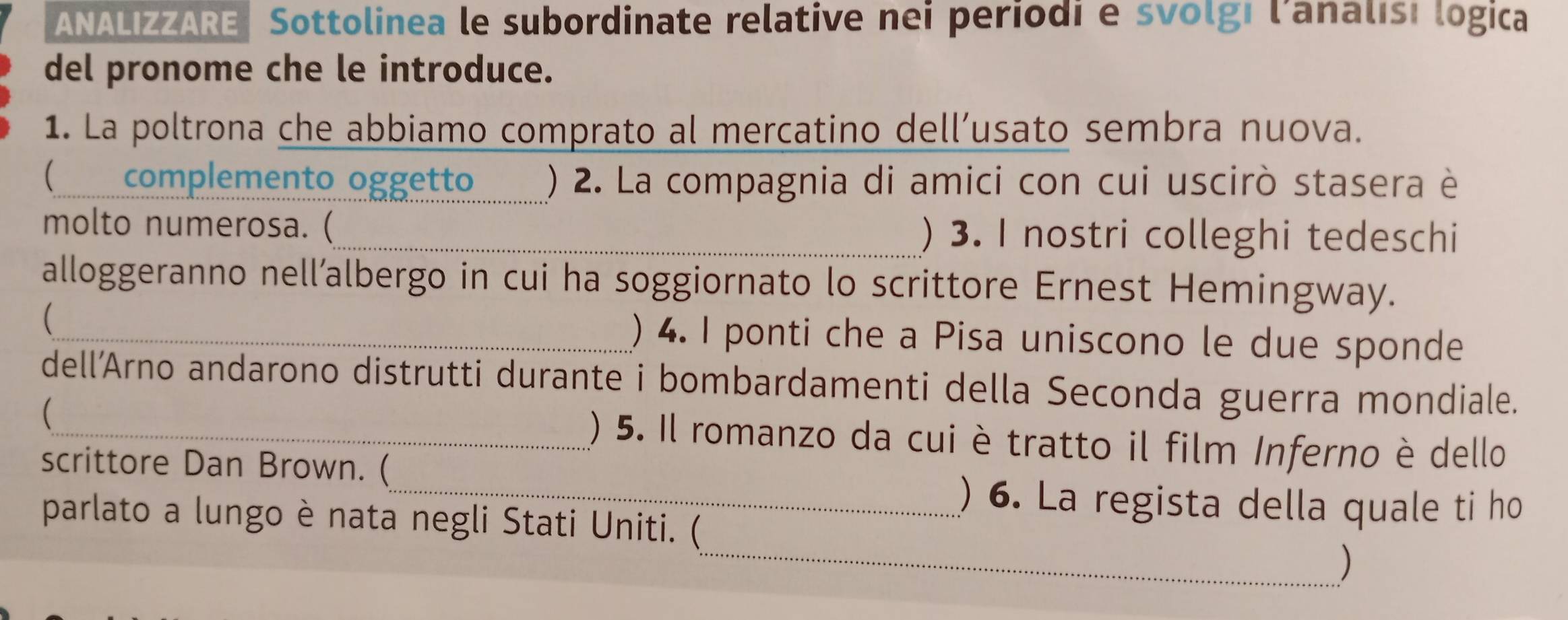 ANALIZZARE Sottolinea le subordinate relative nei periodi e svolgi l'analisi logica 
del pronome che le introduce. 
1. La poltrona che abbiamo comprato al mercatino dell’usato sembra nuova. 
( complemento oggetto _() 2. La compagnia di amici con cui uscirò stasera è 
molto numerosa. (_ ) 3. I nostri colleghi tedeschi 
alloggeranno nell’albergo in cui ha soggiornato lo scrittore Ernest Hemingway. 
(_ ) 4. I ponti che a Pisa uniscono le due sponde 
dell’Arno andarono distrutti durante i bombardamenti della Seconda guerra mondiale. 
 
_() 5. Il romanzo da cui è tratto il film Inferno è dello 
scrittore Dan Brown. ( 
_) 6. La regista della quale ti ho 
_ 
parlato a lungo è nata negli Stati Uniti. ( 
)